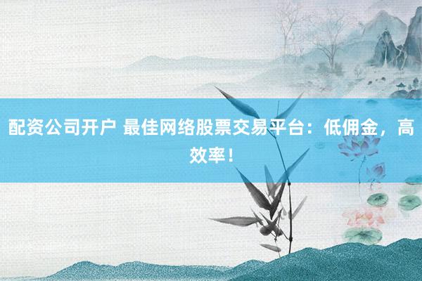 配资公司开户 最佳网络股票交易平台：低佣金，高效率！
