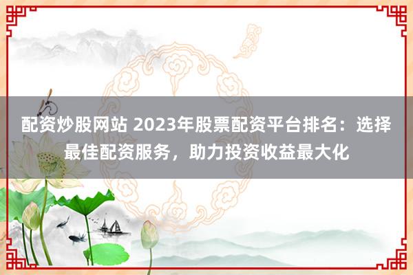 配资炒股网站 2023年股票配资平台排名：选择最佳配资服务，助力投资收益最大化