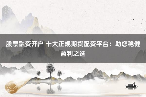 股票融资开户 十大正规期货配资平台：助您稳健盈利之选
