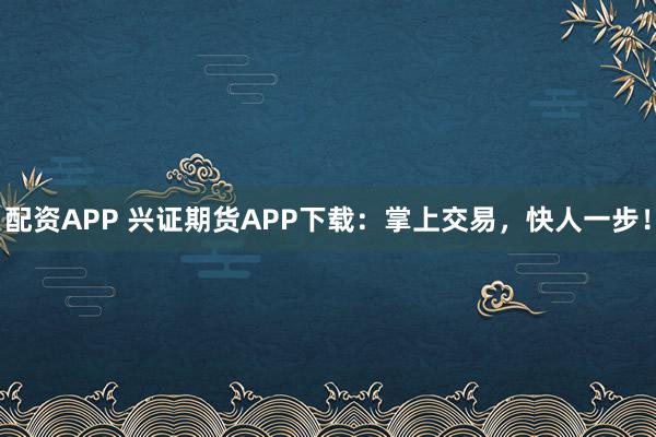 配资APP 兴证期货APP下载：掌上交易，快人一步！