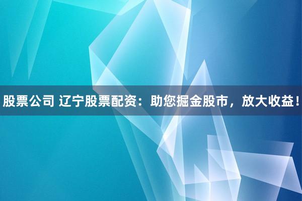 股票公司 辽宁股票配资：助您掘金股市，放大收益！