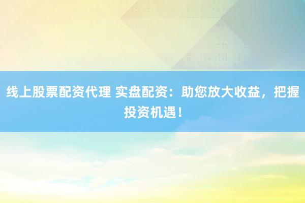 线上股票配资代理 实盘配资：助您放大收益，把握投资机遇！