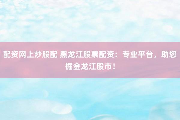 配资网上炒股配 黑龙江股票配资:专业平台,助您掘金龙江股市!