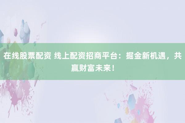 在线股票配资 线上配资招商平台:掘金新机遇,共赢财富未来!