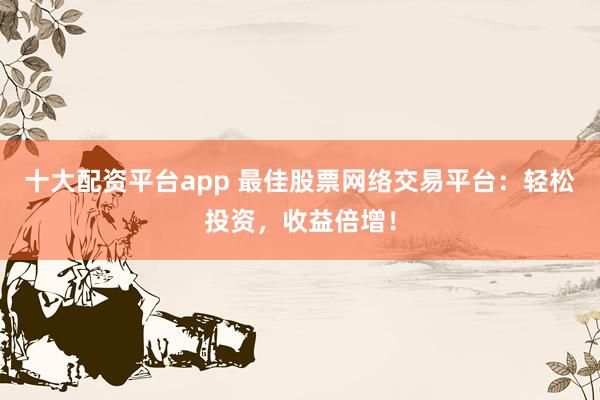 十大配资平台app 最佳股票网络交易平台：轻松投资，收益倍增！