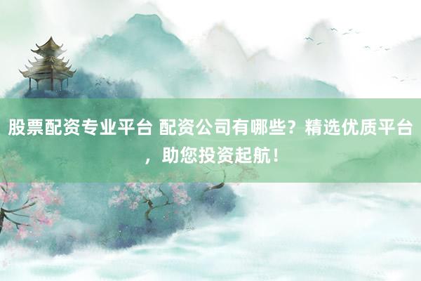 股票配资专业平台 配资公司有哪些？精选优质平台，助您投资起航！