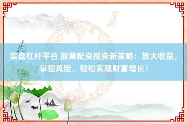 实盘杠杆平台 股票配资投资新策略:放大收益,掌控风险,轻松实现财富增长!