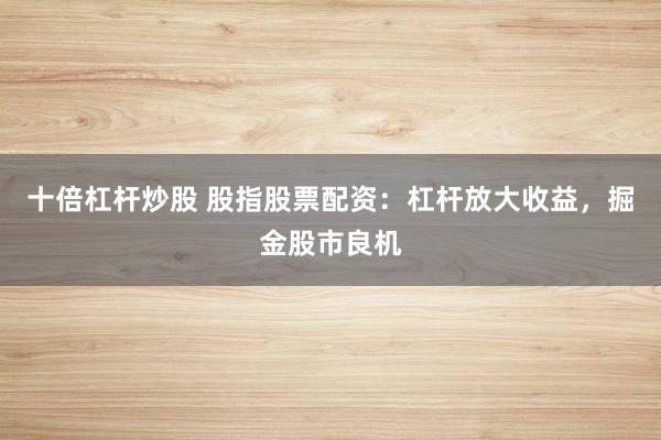 十倍杠杆炒股 股指股票配资:杠杆放大收益,掘金股市良机
