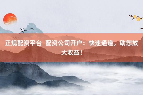 正规配资平台  配资公司开户：快速通道，助您放大收益！