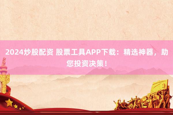 2024炒股配资 股票工具APP下载：精选神器，助您投资决策！