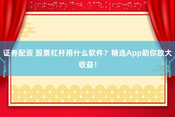 证券配资 股票杠杆用什么软件？精选App助你放大收益！