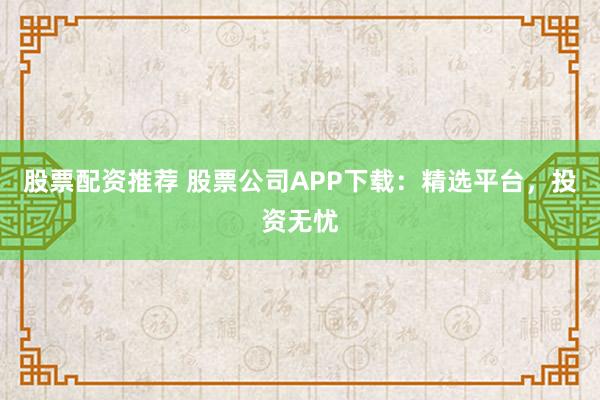 股票配资推荐 股票公司APP下载：精选平台，投资无忧