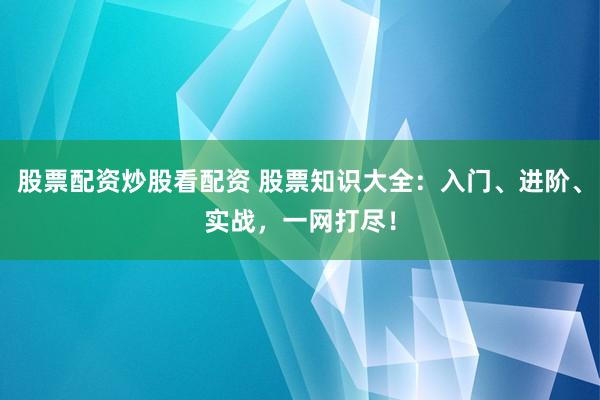 股票配资炒股看配资 股票知识大全：入门、进阶、实战，一网打尽！