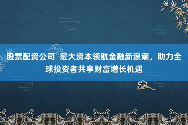 股票配资公司  宏大资本领航金融新浪潮，助力全球投资者共享财富增长机遇