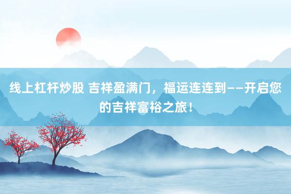 线上杠杆炒股 吉祥盈满门，福运连连到——开启您的吉祥富裕之旅！