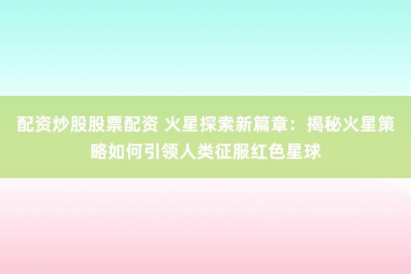 配资炒股股票配资 火星探索新篇章：揭秘火星策略如何引领人类征服红色星球