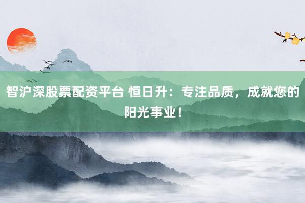 智沪深股票配资平台 恒日升:专注品质,成就您的阳光事业!