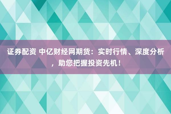 证券配资 中亿财经网期货：实时行情、深度分析，助您把握投资先机！