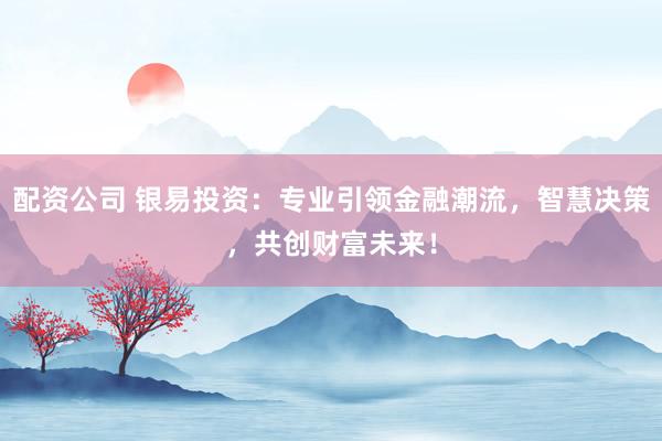 配资公司 银易投资：专业引领金融潮流，智慧决策，共创财富未来！