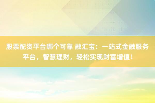 股票配资平台哪个可靠 融汇宝：一站式金融服务平台，智慧理财，轻松实现财富增值！