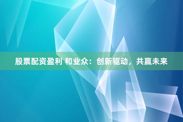 股票配资盈利 和业众:创新驱动,共赢未来