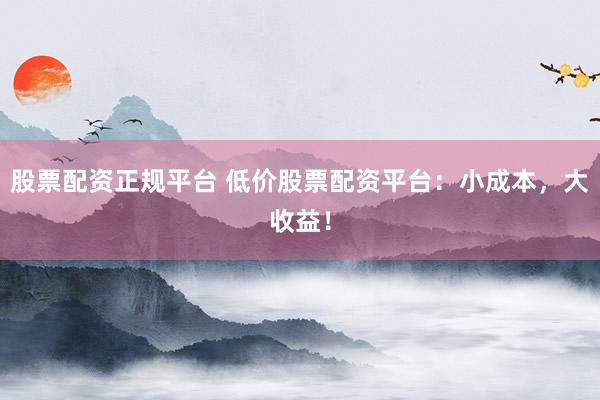 股票配资正规平台 低价股票配资平台：小成本，大收益！