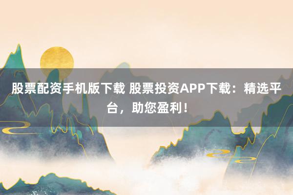 股票配资手机版下载 股票投资APP下载：精选平台，助您盈利！