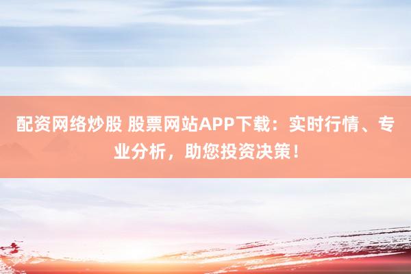 配资网络炒股 股票网站APP下载：实时行情、专业分析，助您投资决策！