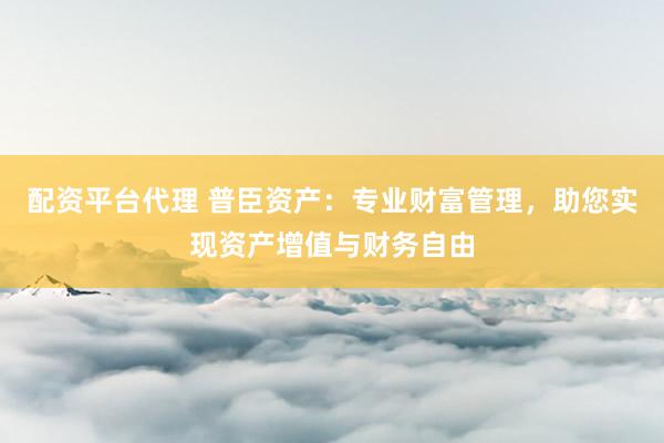 配资平台代理 普臣资产:专业财富管理,助您实现资产增值与财务自由