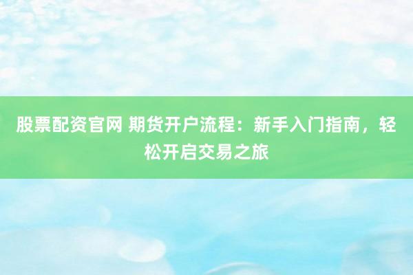 股票配资官网 期货开户流程:新手入门指南,轻松开启交易之旅