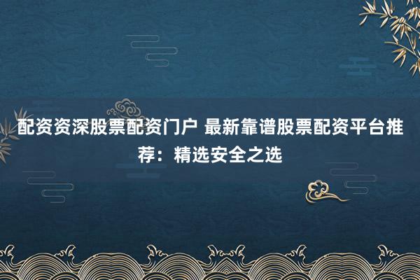 配资资深股票配资门户 最新靠谱股票配资平台推荐：精选安全之选