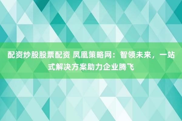 配资炒股股票配资 凤凰策略网：智领未来，一站式解决方案助力企业腾飞