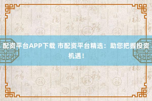 配资平台APP下载 市配资平台精选：助您把握投资机遇！