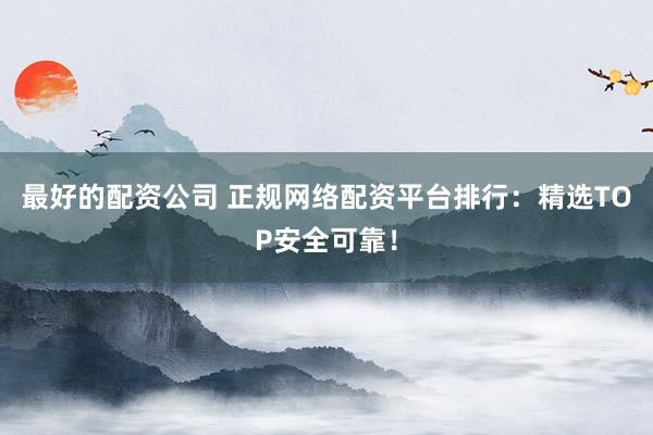 最好的配资公司 正规网络配资平台排行：精选TOP安全可靠！