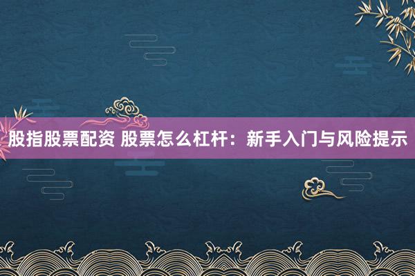 股指股票配资 股票怎么杠杆：新手入门与风险提示