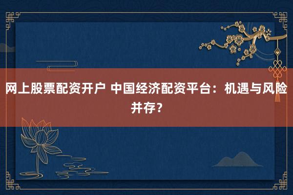 网上股票配资开户 中国经济配资平台：机遇与风险并存？