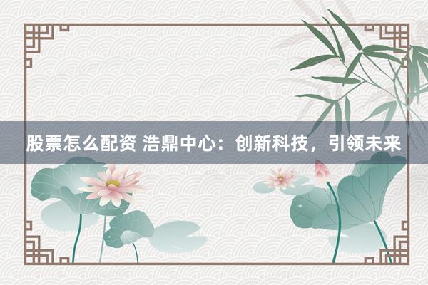 股票怎么配资 浩鼎中心:创新科技,引领未来