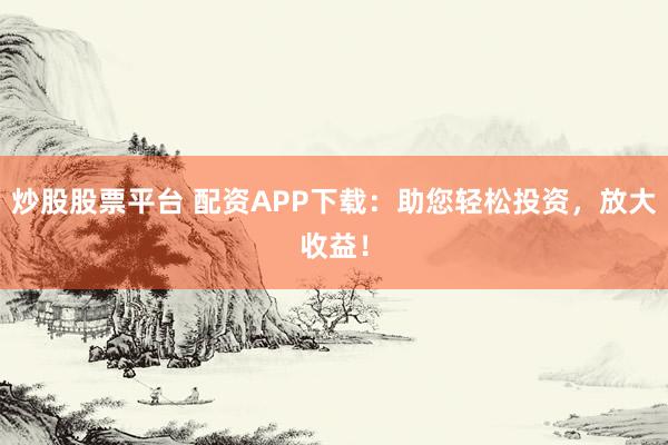 炒股股票平台 配资APP下载：助您轻松投资，放大收益！