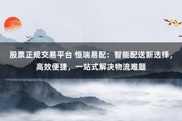 股票正规交易平台 恒瑞易配：智能配送新选择，高效便捷，一站式解决物流难题