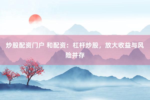 炒股配资门户 和配资：杠杆炒股，放大收益与风险并存