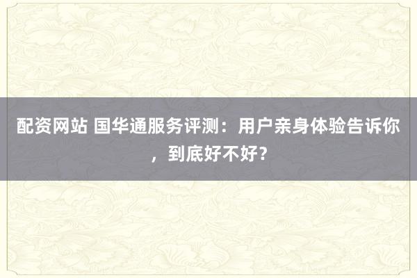 配资网站 国华通服务评测：用户亲身体验告诉你，到底好不好？