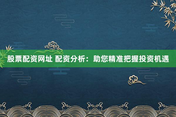 股票配资网址 配资分析：助您精准把握投资机遇