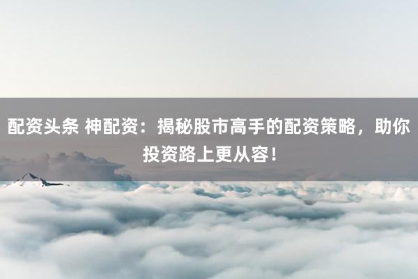 配资头条 神配资:揭秘股市高手的配资策略,助你投资路上更从容!