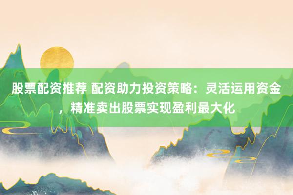 股票配资推荐 配资助力投资策略:灵活运用资金,精准卖出股票实现盈利最大化