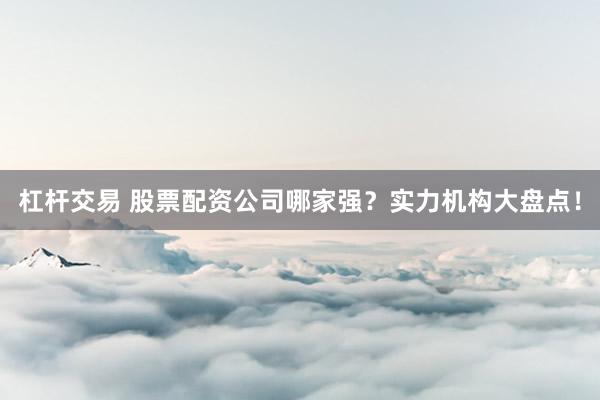 杠杆交易 股票配资公司哪家强？实力机构大盘点！