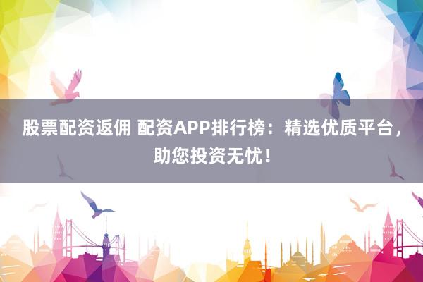股票配资返佣 配资APP排行榜：精选优质平台，助您投资无忧！