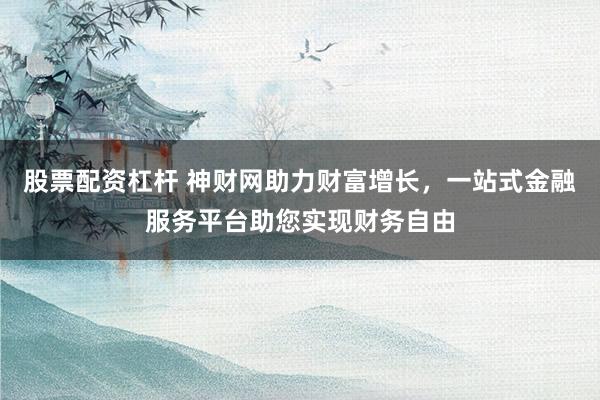股票配资杠杆 神财网助力财富增长，一站式金融服务平台助您实现财务自由