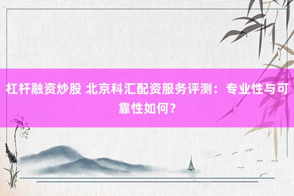 杠杆融资炒股 北京科汇配资服务评测:专业性与可靠性如何?