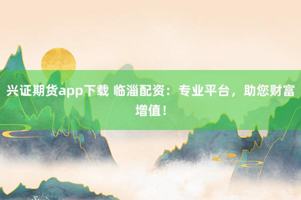 兴证期货app下载 临淄配资:专业平台,助您财富增值!