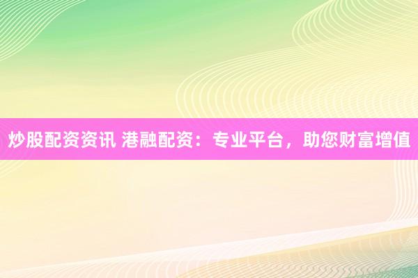 炒股配资资讯 港融配资：专业平台，助您财富增值